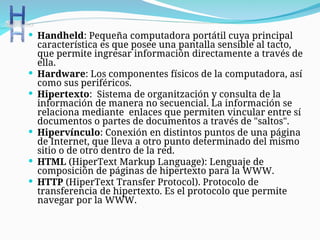  Handheld: Pequeña computadora portátil cuya principal
característica es que posee una pantalla sensible al tacto,
que permite ingresar información directamente a través de
ella.
 Hardware: Los componentes físicos de la computadora, así
como sus periféricos.
 Hipertexto: Sistema de organitzación y consulta de la
información de manera no secuencial. La información se
relaciona mediante enlaces que permiten vincular entre sí
documentos o partes de documentos a través de "saltos".
 Hipervínculo: Conexión en distintos puntos de una página
de Internet, que lleva a otro punto determinado del mismo
sitio o de otro dentro de la red.
 HTML (HiperText Markup Language): Lenguaje de
composición de páginas de hipertexto para la WWW.
 HTTP (HiperText Transfer Protocol). Protocolo de
transferencia de hipertexto. Es el protocolo que permite
navegar por la WWW.
 