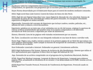 Hacker: Experto en informática capaz de de entrar en sistemas cuyo acceso es restringido. No
necesariamente con malas intenciones.
Hardware: todos los componentes electrónicos, eléctricos y mecánicos que componen una
computadora, en oposición a los programas que se escriben para ella y la controlan (software).
Hayes Norma desarrollada por el frabricante Hayes para el control de modems mediante comandos.
HDLC High-Level Data Link Control. Control de Enlace de Datos de Alto Nivel.
HDSL High bit rate Digital Subscriber Line. Línea Digital de Abonado de a lta velocidad. Sistema de
tranmision de datos de alta velocidad que utiliza dos pares trenzados. Se consiguen velocidades
superiores al Megabit en ambos sentidos.
Hipermedia. Extensión del concepto de hipertexto que incluye cuadros, sonidos, películas, etc.,
además de texto y enlaces a otros documentos.
hipertexto: palabras en un texto que, al ser señaladas con un clic del mouse, originan la apertura de
nuevos archivos multimediales que pueden estar en la misma computadora o en diferentes
servidores de Web (cercanos o separados por miles de kilómetros).
History. Historial. Lista de las páginas web visitadas recientemente por un usuario.
Hit. Éxito. Localización con éxito en una búsqueda realizada en una base de datos o servidor web.
Home Page. Página casa, madre, inicial o central. Es la primera página de un Web Site que enlaza con
otras páginas relacionadas. Suele cumplir la función de escaparate de contenidos y mostrar la imagen
más atractiva de su diseño.
Host Ordenador conectado a Internet. Ordenador en general. Literalmente anfitrión.
HPFS High Performance File System. Sistema de Archivos de Alto Rendimiento. Sistema que utiliza el
OS/2 opcionalmente para organizar el disco duro en lugar del habitual de FAT.
.hqx. Extensión de un archivo comprimido con el programa de la p´lataforma Macintosh, BinHex.
HTML HyperText Markup Language. Lenguaje de Marcas de Hypertexto. Lenguaje para elaborar
páginas Web, actualmente se encuentra en su versión 3. Fué desarrollado en el CERN. Gracias a él ves
esta página.
HTTP HyperText Transfer Protocol. Protocolo de Tranferencia de Hypertexto. Protocolo usado en
WWW.
 