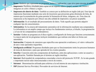  Ícono: Símbolo que representa un programa, archivo o aplicación y que sirve para ejecutar al mismo.
 Impresora: Periférico diseñado para copiar en un soporte «duro» (papel, acetato, etc.) texto e
imágenes en color o blanco y negro.
 Impresora de chorro de tinta: También se conoce por su definición en inglés (ink-jet). Este tipo de
impresoras funcionan mediante una serie de inyectores que proyectan gotas diminutas de tinta, de
manera que la acumulación de gotas permite la formación de letras, imágenes, etc. Esta clase de
impresoras se ha impuesto por ofrecer una alta calidad de impresión a un precio aceptable.
 Información: Es el resultado del procesamiento de datos. Todo aquello que permite adquirir
cualquier tipo de conocimientos.
 Informática: Es la ciencia del tratamiento automático de la información mediante una computadora.
La informática es un amplio campo que incluye los fundamentos teóricos, el diseño, la programación
y el uso de las computadoras (ordenadores).
 Instalar: Grabar un programa en el disco rígido y configurarlo de forma que funcione correctamente.
La mayor parte de los programas incluyen instaladores que realizan esta labor en forma casi
automática.
 Instrucción: Conjunto de caracteres que especifica una operación a realizarse y el valor o ubicación
de uno o más operandos requeridos.
 Inteligencia artificial: Programas diseñados para que su funcionamiento imite los procesos humanos
de toma de decisiones y para que aprenda de los eventos pasados.
 Interfaz: Conexión entre dos componentes de hardware, entre dos aplicaciones o entre un usuario y
una aplicación. También llamada por el término en inglés interfase.
 Internet: Red mundial de computadoras conectadas a través del protocolo TCP/IP.. Es la más grande
e importante red de redes interconectadas a través de routers. .
 Intranet: Denominación utilizada para referirse a la red interna de una empresa o institución.
 ISP (Internet Service Provider): Proveedor de servicios de Internet.
 