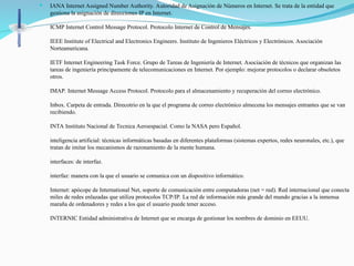  IANA Internet Assigned Number Authority. Autoridad de Asignación de Números en Internet. Se trata de la entidad que
gestiona la asignación de direcciones IP en Internet.
ICMP Internet Control Message Protocol. Protocolo Internet de Control de Mensajes.
IEEE Institute of Electrical and Electronics Engineers. Instituto de Ingenieros Eléctricos y Electrónicos. Asociación
Norteamericana.
IETF Internet Engineering Task Force. Grupo de Tareas de Ingeniería de Internet. Asociación de técnicos que organizan las
tareas de ingeniería principamente de telecomunicaciones en Internet. Por ejemplo: mejorar protocolos o declarar obsoletos
otros.
IMAP. Internet Message Access Protocol. Protocolo para el almacenamiento y recuperación del correo electrónico.
Inbox. Carpeta de entrada. Direcotrio en la que el programa de correo electrónico almecena los mensajes entrantes que se van
recibiendo.
INTA Instituto Nacional de Tecnica Aeroespacial. Como la NASA pero Español.
inteligencia artificial: técnicas informáticas basadas en diferentes plataformas (sistemas expertos, redes neuronales, etc.), que
tratan de imitar los mecanismos de razonamiento de la mente humana.
interfaces: de interfaz.
interfaz: manera con la que el usuario se comunica con un dispositivo informático.
Internet: apócope de International Net, soporte de comunicación entre computadoras (net = red). Red internacional que conecta
miles de redes enlazadas que utiliza protocolos TCP/IP. La red de información más grande del mundo gracias a la inmensa
maraña de ordenadores y redes a los que el usuario puede tener acceso.
INTERNIC Entidad administrativa de Internet que se encarga de gestionar los nombres de dominio en EEUU.
 