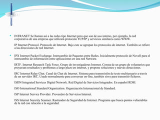  INTRANET Se llaman así a las redes tipo Internet pero que son de uso interno, por ejemplo, la red
corporativa de una empresa que utilizará protocolo TCP/IP y servicios similares como WWW.
IP Internet Protocol. Protocolo de Internet. Bajo este se agrupan los protocolos de internet. También se refiere
a las direcciones de red Internet.
 IPX Internet Packet Exchange. Intercambio de Paquetes entre Redes. Inicialmente protocolo de Novell para el
intercambio de información entre aplicaciones en una red Netware.
IRTF. Internet Research Task Force. Grupo de investigadores Internet. Consta de un grupo de voluntarios que
proyectan resultados y problemas a largo plazo en internet, y propone soluciones y nuevas direcciones.
IRC Internet Relay Chat. Canal de Chat de Internet. Sistema para transmisión de texto multiusuario a través
de un servidor IRC. Usado normalmente para conversar on-line, también sirve para transmitir ficheros.
ISDN Integrated Services Digital Network. Red Digital de Servicios Integrados. En español RDSI.
ISO International Standard Organization. Organización Internacional de Standard.
ISP Internet Service Provider. Proveedor de Servicios Internet.
ISS Internet Security Scanner. Rastreador de Seguridad de Internet. Programa que busca puntos vulnerables
de la red con relación a la seguridad.
 