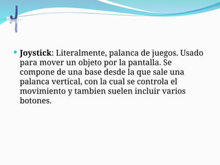  Joystick: Literalmente, palanca de juegos. Usado
para mover un objeto por la pantalla. Se
compone de una base desde la que sale una
palanca vertical, con la cual se controla el
movimiento y tambien suelen incluir varios
botones.
 