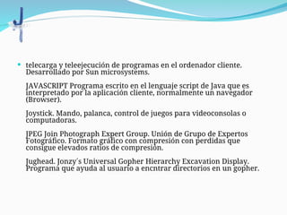  telecarga y teleejecución de programas en el ordenador cliente.
Desarrollado por Sun microsystems.
JAVASCRIPT Programa escrito en el lenguaje script de Java que es
interpretado por la aplicación cliente, normalmente un navegador
(Browser).
Joystick. Mando, palanca, control de juegos para videoconsolas o
computadoras.
JPEG Join Photograph Expert Group. Unión de Grupo de Expertos
Fotográfico. Formato gráfico con compresión con perdidas que
consigue elevados ratios de compresión.
Jughead. Jonzy´s Universal Gopher Hierarchy Excavation Display.
Programa que ayuda al usuario a encntrar directorios en un gopher.
 