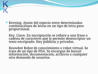  Kerning. Ajuste del especio entre determinadas
combinaciones de letras en un tipo de letra paso
proporcional.
Key. Llave. En encriptación se refiere a una frase o
cadena de caracteres que le permite desencriptar un
texto encriptado. Hay públicas y privadas.
Knowbot Robot de conocimiento o robot virtual. Se
trata de un tipo de PDA. Se encargan de buscar
información, documentación, archivos o cualquier
otra demanda de usuarios.
 