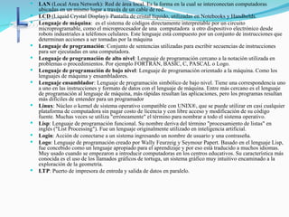  LAN (Local Area Network): Red de área local. Es la forma en la cual se interconectan computadoras
ubicadas en un mismo lugar a través de un cable de red.
 LCD (Liquid Crystal Display): Pantalla de cristal líquido, utilizadas en Notebooks y Handhelds.
 Lenguaje de máquina: es el sistema de códigos directamente interpretable por un circuito
microprogramable, como el microprocesador de una computadora u otro dispositivo electrónico desde
robots industriales a teléfonos celulares. Este lenguaje está compuesto por un conjunto de instrucciones que
determinan acciones a ser tomadas por la máquina
 Lenguaje de programación: Conjunto de sentencias utilizadas para escribir secuencias de instrucciones
para ser ejecutadas en una computadora.
 Lenguaje de programación de alto nivel: Lenguaje de programación cercano a la notación utilizada en
problemas o procedimientos. Por ejemplo FORTRAN, BASIC, C, PASCAL o Logo.
 Lenguaje de programación de bajo nivel: Lenguaje de programación orientado a la máquina. Como los
lenguajes de máquina y ensambladores.
 Lenguaje ensamblador: Lenguaje de programación simbólico de bajo nivel. Tiene una correspondencia uno
a uno en las instrucciones y formato de datos con el lenguaje de máquina. Entre más cercano es el lenguaje
de programación al lenguaje de máquina, más rápidas resultan las aplicaciones, pero los programas resultan
más difíciles de entender para un programador
 Linux: Núcleo o kernel de sistema operativo compatible con UNIX®, que se puede utilizar en casi cualquier
plataforma de computadora sin pagar costo de licencia y con libre acceso y modificación de su código
fuente. Muchas veces se utiliza "erróneamente" el término para nombrar a todo el sistema operativo.
 Lisp: Lenguaje de programación funcional. Su nombre deriva del término "procesamiento de listas" en
inglés ("List Processing"). Fue un lenguaje originalmente utilizado en inteligencia artificial.
 Login: Acción de conectarse a un sistema ingresando un nombre de usuario y una contraseña.
 Logo: Lenguaje de programación creado por Wally Feurzeig y Seymour Papert. Basado en el lenguaje Lisp,
fue concebido como un lenguaje apropiado para el aprendizaje y por eso está traducido a muchos idiomas.
Muy usado cuando se empezaron a introducir computadoras en los centros educativos. Su característica más
conocida es el uso de los llamados gráficos de tortuga, un sistema gráfico muy intuitivo encaminado a la
exploración de la geometría.
 LTP: Puerto de impresora de entreda y salida de datos en paralelo.
 