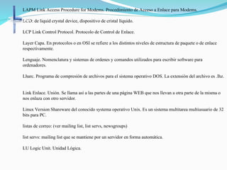 LAPM Link Access Procedure for Modems. Procedimiento de Acceso a Enlace para Modems.
LCD: de liquid crystal device, dispositivo de cristal líquido.
LCP Link Control Protocol. Protocolo de Control de Enlace.
Layer Capa. En protocolos o en OSI se refiere a los distintos niveles de estructura de paquete o de enlace
respectivamente.
Lenguaje. Nomenclatura y sistemas de ordenes y comandos utilizados para escribir software para
ordenadores.
Lharc. Programa de compresión de archivos para el sistema operativo DOS. La extensión del archivo es .lhz.
Link Enlace. Unión. Se llama así a las partes de una página WEB que nos llevan a otra parte de la misma o
nos enlaza con otro servidor.
Linux Version Shareware del conocido systema operativo Unix. Es un sistema multitarea multiusuario de 32
bits para PC.
listas de correo: (ver mailing list, list servs, newsgroups)
list servs: mailing list que se mantiene por un servidor en forma automática.
LU Logic Unit. Unidad Lógica.
 
