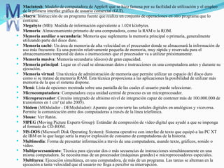  Macintosh: Modelo de computadora de Apple® que se hizo famosa por su facilidad de utilización y el empleo
de la primera interfaz gráfica de usuario comercial (GUI).
 Macro: Instrucción de un programa fuente que realiza un conjunto de operaciones en otro programa que lo
contiene.
 Megabyte (MB): Medida de información equivalente a 1.024 kilobytes.
 Memoria: Almacenamiento primario de una computadora, como la RAM o la ROM.
 Memoria auxiliar o secundaria: Memoria que suplementa la memoria principal o primaria, generalmente
utilizando parte del disco duro.
 Memoria caché: Un área de memoria de alta velocidad en el procesador donde se almacenará la información de
uso más frecuente. Es una porción relativamente pequeña de memoria, muy rápida y reservada para el
almacenamiento temporal de datos o instrucciones que el procesador va a utilizar próximamente.
 Memoria masiva: Memoria secundaria (discos) de gran capacidad.
 Memoria principal: Lugar en el cual se almacenan datos e instrucciones en una computadora antes y durante su
ejecución.
 Memoria virtual: Una técnica de administración de memoria que permite utilizar un espacio del disco duro
como si se tratase de memoria RAM. Esta técnica proporciona a las aplicaciones la posibilidad de utilizar más
memoria de la que el sistema dispone.
 Menú: Lista de opciones mostrada sobre una pantalla de las cuales el usuario puede seleccionar.
 Microcomputadora: Computadora cuya unidad central de proceso es un microprocesador.
 Microprocesador: Circuito integrado de altísimo nivel de integración capaz de contener más de 100.000.000 de
transistores en 1 cm² (al año 2005).
 Módem (MOdulador - DEModulador): Aparato que convierte las señales digitales en analógicas y viceversa.
Permite la comunicación entre dos computadoras a través de la línea telefónica.
 Mouse: Ver Ratón.
 MPEG (Moving Picture Experts Group): Estándar de compresión de video digital que ayudó a que se imponga
el formato de CD-ROM.
 MS-DOS (Microsoft Disk Operating System): Sistema operativo con interfaz de texto que equipó a las PC XT
de IBM en lo que luego sería la mayor explosión de consumo de computadoras de la historia.
 Multimedia: Forma de presentar información a través de una computadora, usando texto, gráficos, sonido o
video.
 Multiprocesamiento: Técnica para ejecutar dos o más secuencias de instrucciones simultáneamente en una
misma computadora. Se necesita mas de un procesador (máquinas grandes) o microprocesadores especiales.
 Multitarea: Ejecución simultánea, en una computadora, de más de un programa. Las tareas se alternan en la
ejecución a tanta velocidad que el usuario no llega a percibir su interrupción.
 