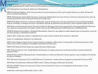  mail: ver E-mail
mailing list: grupos de interés común, cuyos integrantes intercambian información mediante E-mail. Las cartas enviadas al grupo son
recibidas automáticamente cuando cada uno de los miembros se conecta al correo electrónico (ver listservs, newsgroups).
MAN Metropolitan Area Network. Red de Area Metropolitana.
MBONE Multicast Backbone. Red virtual que utiliza los mismos dispositivos físicos que la propia Internet, con objeto de transmitir
datos con protocolos Multicast.
MIME Multipurpouse Internet Mail Extensions. Extensiones Multipropósito de Correo Internet. Extensiones del protocolo de correo de
internet que permiten incluir información adicional al simple texto.
MMX Multi Media eXtensions. Extensiones Multimedia. Juego de instrucciones extra que incorporan los nuevos microprocesadores
Pentium, orientados a conseguir una mayor velocidad de ejecución de aplicaciones que procesan o mueven grandes bloques de datos.
MNP Microcom Networking Protocol. Protocolo de Redes de Microcom. Protocolo de correción de errores desarrollado por Microcom,
muy usado en comunicaciones con modem. Existen varios niveles MNP2(asíncrono), MNP3(síncrono) y MNP4(síncrono).
MODEM Modulator/Demodulator. Modulador/Demodulador. Dispositivo que adapta las señales digitales para su transmisión a través de
una línea analógica. Normalmente telefónica.
modem-cable: modem que conecta a computadoras por medio vía de los enlaces de los canales de videocable.
mouse: en computadoras, dispositivo de señalización.
MPEG Motion Pictures Expert Group. Grupo de Expertos en Imágen en Movimiento. Formato gráfico de almacenamiento de video.
Utiliza como el JPEG compresión con perdidas alcanzando ratios muy altos.
MROUTER Multicast Router.Router que soporta Protocolos Multicasting.
MRU Maximum Receive Unit. Unidad Máxima de Recepcion. En algunos protocolos de Internet se refiere al máximo tamaño del
paquete de datos.
MS-DOS Microsoft Disk Operating System. Sistema Operativo en Disco de Microsoft. Sistema operativo muy extendido en PC del tipo
de línea de comandos.
MTU Maximum Transmission Unit. Unidad Máxima de Transmisión. Tamaño máximo de paquete en protocolos IP como el SLIP.
MUD Multi User Dimension. Dimensión Multi Usuario. Sistemas de juegos multiusuario de Internet.
MULTICASTING Técnica de transmisión de datos a través de Internet en la que se envían paquetes desde un punto a varios
simultaneamente.
multimedia: sistema que combina datos, audio y video.
 