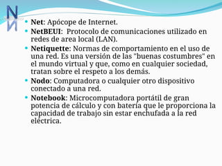  Net: Apócope de Internet.
 NetBEUI: Protocolo de comunicaciones utilizado en
redes de area local (LAN).
 Netiquette: Normas de comportamiento en el uso de
una red. Es una versión de las "buenas costumbres" en
el mundo virtual y que, como en cualquier sociedad,
tratan sobre el respeto a los demás.
 Nodo: Computadora o cualquier otro dispositivo
conectado a una red.
 Notebook: Microcomputadora portátil de gran
potencia de cálculo y con batería que le proporciona la
capacidad de trabajo sin estar enchufada a la red
eléctrica.
 