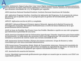  ADSL Asymmetric Digital Subscriber Line: Linea Digital Asimétrica de Abonado. Sistema asimétrico
de tranmisión de datos sobre lineas telefónicas convencionales. Existen sistemas en funcionamiento
que alcanzan velocidades de 1,5 y 20 Megabits por segundo.
ANSI American National Standard Institute: Instituto Nacional Americano de Estándar.
API: Aplication Program Interface. Interface de Aplicación del Programa. Es el conjunto de rutinas
del sistema que se pueden usar en un programa para la gestión de entrada/salida, gestión de
ficheros etc.
APPLET: Aplicacion escrita en JAVA y compilada.
ARPANET: Advanced Research Projects Agency Network. Agencia de la Red de Proyectos de
Investigación Avanzada. Red militar Norteamericana a través de lineas telefónicas de la que
posteriormente derivó Internet.
ASAP As Soon As Possible: Tan Pronto Como Sea Posible. Mandato u opción en una red o programa
que determina la prioridad de una tarea.
ASCII American Standard Code for Information Interchange: Estandar Americano para Intercambio
de Información. La tabla básica de caracteres ASCII está compuesta por 128 caracteres incluyendo
símbolos y caracteres de control. Existe una versión extendida de 256.
ASN Autonomus System Number: Número de sistema autónomo. Grupo de Routers y redes
controlados por una única autoridad administrativa.
ATM Asyncronous Transmision Mode: Modo de Transmisión Asíncrona. Sistema de tranmisión de
datos usado en banda ancha para aprovechar al máximo la capacidad de una línea. Se trata de un
sistema de conmutación de paquetes que soporta velocidades de hasta 1,2 Gbps.
AUI: Asociación de usuarios de Internet.
Avatar: Identidad representada gráficamente que adopta un usuario que se conecta a un CHAT con
capacidades gráficas.
 