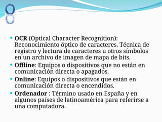  OCR (Optical Character Recognition):
Reconocimiento óptico de caracteres. Técnica de
registro y lectura de caracteres u otros símbolos
en un archivo de imagen de mapa de bits.
 Offline: Equipos o dispositivos que no están en
comunicación directa o apagados.
 Online: Equipos o dispositivos que están en
comunicación directa o encendidos.
 Ordenador : Término usado en España y en
algunos países de latinoamérica para referirse a
una computadora.
 