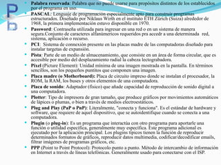  Palabra reservada: Palabra que no puede usarse para propósitos distintos de los establecidos
por el programa en uso.
 PASCAL: Lenguaje de programación especialmente apto para construir programas
estructurados. Diseñado por Niklaus Wirth en el instituto ETH Zürich (Suiza) alrededor de
1968, la primera implementación estuvo disponible en 1970.
 Password: Contraseña utilizada para ingresar en una red o en un sistema de manera
segura.Conjunto de caracteres alfanúmericos requeridos pra accedr a una determinada red,
sistema, aplicación o recurso.
 PCI: Sistema de connexión presente en las placas madre de las computadoras diseñado para
instalar targetas de expansión.
 Pista: Parte de un medio de almacenamiento, que consiste en un área de forma circular, que es
accesible por medio del desplazamiento radial la cabeza lectograbadora.
 Píxel (Picture Element): Unidad mínima de una imagen mostrada en la pantalla. En términos
sencillos, son los pequeños puntitos que componen una imagen.
 Placa madre (o Motherboard): Placa de circuito impreso donde se instalan el procesador, la
ROM, la RAM, los buses y otros elementos de una computadora.
 Placa de sonido: Adaptador (físico) que añade capacidad de reproducción de sonido digital a
una computadora.
 Plotter: Tipo de impresora de gran tamaño, que produce gráficos por movimientos automáticos
de lápices o plumas, o bien a través de medios electroestáticos.
 Plug and Play (PaP o PnP): Literalmente, "conecta y funciona". Es el estándar de hardware y
software, que requiere de aquel dispositivo, que se autoidentifique cuando se conecta a una
computadora.
 Plugin (o plug-in): Es un programa que interactúa con otro programa para aportarle una
función o utilidad específica, generalmente muy específica. Este programa adicional es
ejecutado por la aplicación principal. Los plugins típicos tienen la función de reproducir
determinados formatos de gráficos, reproducir datos multimedia, codificar/decodificar emails,
filtrar imágenes de programas gráficos, etc.
 PPP (Point to Point Protocol): Protocolo punto a punto. Método de intercambio de información
en Internet a través de líneas telefónicas. Generalmente usado para conectarse con el ISP.
 