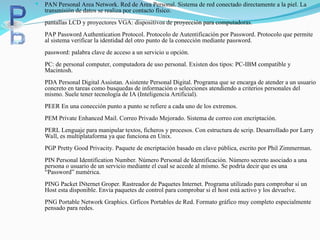  PAN Personal Area Network. Red de Area Personal. Sistema de red conectado directamente a la piel. La
transmisión de datos se realiza por contacto físico.
pantallas LCD y proyectores VGA: dispositivos de proyección para computadoras.
PAP Password Authentication Protocol. Protocolo de Autentificación por Password. Protocolo que permite
al sistema verificar la identidad del otro punto de la conección mediante password.
password: palabra clave de acceso a un servicio u opción.
PC: de personal computer, computadora de uso personal. Existen dos tipos: PC-IBM compatible y
Macintosh.
PDA Personal Digital Assistan. Asistente Personal Digital. Programa que se encarga de atender a un usuario
concreto en tareas como busquedas de información o selecciones atendiendo a criterios personales del
mismo. Suele tener tecnología de IA (Inteligencia Artificial).
PEER En una conección punto a punto se refiere a cada uno de los extremos.
PEM Private Enhanced Mail. Correo Privado Mejorado. Sistema de correo con encriptación.
PERL Lenguaje para manipular textos, ficheros y procesos. Con estructura de scrip. Desarrollado por Larry
Wall, es multiplataforma ya que funciona en Unix.
PGP Pretty Good Privacity. Paquete de encriptación basado en clave pública, escrito por Phil Zimmerman.
PIN Personal Identification Number. Número Personal de Identificación. Número secreto asociado a una
persona o usuario de un servicio mediante el cual se accede al mismo. Se podría decir que es una
“Password” numérica.
PING Packet INternet Groper. Rastreador de Paquetes Internet. Programa utilizado para comprobar si un
Host esta disponible. Envía paquetes de control para comprobar si el host está activo y los devuelve.
PNG Portable Network Graphics. Grficos Portables de Red. Formato gráfico muy completo especialmente
pensado para redes.
 