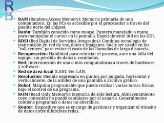  RAM (Random-Access Memory): Memoria primaria de una
computadora. En las PCs es accesible por el procesador a través del
puente norte del chipset.
 Ratón: También conocido como mouse. Puntero manejado a mano
para manipular el cursor en la pantalla. Especialmente útil en las GUI.
 RDSI (Red Digital de Servicios Integrados): Combina tecnología de
transmisión en red de voz, datos e imágenes. Suele ser usado en los
"call centers" para evitar el costo de las llamadas de larga distancia.
 Recuperación: Habilidad para reiniciar el proceso, ante una falla del
equipo, sin pérdida de datos o resultados.
 Red: Interconexión de una o más computadoras a través de hardware
y software.
 Red de área local (LAN): Ver LAN.
 Resolución: Medida expresada en puntos por pulgada, horizontal y
verticalmente, de la nitidez de una pantalla o archivo gráfico.
 Robot: Máquina programable que puede realizar varias tareas físicas
bajo el control de un programa.
 ROM (Read Only Memory): Memoria de sólo lectura. Almacenamiento
cuyo contenido no puede cambiarse por el usuario. Generalmente
contiene programas o datos no alterables.
 Router: Dispositivo que se encarga de gestionar y organizar el tránsito
de datos entre diferentes redes.
 
