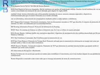  RARP Reverse Address Resolution Protocol. Protocolo de Resolución de Dirección de Retorno. Protocolo de bajo nivel para la
asignación de direcciones IP a máquinas simples desde un servidor en una red física.
RAS Remote Access Server. Servidor de Acceso Remoto.
RDSI Red Digital de Servicios Integrados. Red de telefónica con anchos de banda desde 64Kbps. Similar a la red telefónica de voz en
cuanto a necesidades de instalación de cara al abonado, pero digital. En inglés ISDN.
realidad virtual: técnica informática que utiliza pantallas montadas en cascos, sensores, anteojos especiales y dispositivos
tridimensionales para que el usuario interactúe con el medio simulado.
red: en informática, interconexión de computadoras mediante cables u ondas radiales o telefónicas.
RFC Request For Comment. Petición de comentarios. Serie de documentos iniciada en 1967 que describe el conjunto de protocolos de
Internet. Los RFC son elaborados por la comunidad Internet.
RIP Routing Information Protocol. Protocolo de Información de Routing.
ROOT Raíz. En sistemas de ficheros se refiere al directorio raíz. En Unix se refiere al usuario principal.
RSA Rivest, Shamir, Adelman [public key encryption algorithm]. Algoritmo de encriptación de clave pública desarrollado por Rivest,
Shamir y Adelman.
RTC Red Telefónica Conmutada. Red Telefónica para la transmisión de voz.
RTP Real Time Protocol. Protocolo de Tiempo Real. Protocolo utilizado para la tranmisión de información en tiempo real como por
ejemplo audio y video en una video-conferencia.
RWIN Receive Window. Ventana de recepción. Parámetro de TCP que determina la cantidad máxima de datos que puede recibir el
ordenador que actúa como receptor.
RX Abreviatura de Recepción o Recibiendo.
Retrain Se llama así a la acción que ejecuta un modem para reestablecer el sincronismo con el otro modem después de una pérdida de
comunicación.
Router Dispositivo conectado a dos o más redes que se encarga unicamente de tareas de comunicaciones.
 