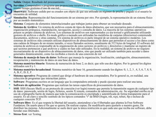  Salida: Output. Resultado del procesamiento.
 Servidor: Computadora o programa que proporciona recursos y servicios a las computadoras conectadas a una red y al
mismo tiempo gestiona el uso de esa red..
 Shareware: Software cedido por su creador con objeto de que sea utilizado en régimen de prueba y pagado si el usuario lo
encuentra de utilidad.
 Simulación: Representación del funcionamiento de un sistema por otro. Por ejemplo, la representación de un sistema físico
por un modelo matemático.
 Sistema: Conjunto de elementos interrelacionados que trabajan juntos para obtener un resultado deseado.
 Sistema de Archivo: Un sistema de archivos consta de tipos de datos abstractos, que son necesarios para el almacenamiento,
organización jerárquica, manipulación, navegación, acceso y consulta de datos. La mayoría de los sistemas operativos
poseen su propio sistema de archivos. Los sistemas de archivos son representados ya sea textual o gráficamente utilizando
gestores de archivos o shells. En modo gráfico a menudo son utilizadas las metáforas de carpetas (directorios) conteniendo
documentos, archivos y otras carpetas. Un sistema de archivos es parte integral de un sistema operativo moderno. Los
sistemas de archivos más comunes utilizan dispositivos de almacenamiento de datos que permiten el acceso a los datos como
una cadena de bloques de un mismo tamaño, a veces llamados sectores, usualmente de 512 bytes de longitud. El software del
sistema de archivos es responsable de la organización de estos sectores en archivos y directorios y mantiene un registro de
qué sectores pertenecen a qué archivos y cuáles no han sido utilizados. En la realidad, un sistema de archivos no requiere
necesariamente de un dispositivo de almacenamiento de datos, sino que puede ser utilizado también para acceder a datos
generados dinámicamente, como los recibidos a través de una conexión de red
 Sistema de manejo de base de datos: Software que maneja la organización, localización, catalogación, almacenamiento,
recuperación y mantención de datos en una base de datos.
 Sistema numérico binario: Sistema de numeración de base 2, es decir, que sólo usa dos dígitos. Por lo general los dígitos
utilizados son 0 y 1.
 Sistema numérico hexadecimal: Sistema numérico de base 16, generalmente usando los dígitos: 0, 1, 2, 3 , 4, 5, 6, 7, 8, 9,
A, B, C, D, E, F.
 Sistema operativo: Programa de control que dirige el hardware de una computadora. Por lo general es, en realidad, una
colección de programas que interactúan juntos.
 Software: Programas escritos en un lenguaje que la computadora entiende y puede ejecutar para realizar una tarea.
 Software de aplicación: Programas que realizan las tareas específicas de procesamiento de datos.
 SSH: SSH (Secure Shell) es un protocolo de conexión (ver login) remoto que permite la transmisión segura de cualquier tipo
de datos: passwords, sesión de login, ficheros, sesión X remota, comandos de administración, etc. Su seguridad estriba en el
uso de criptografía fuerte de manera que toda la comunicación es encriptada y autentificada de forma transparente para el
usuario. Es un claro y sencillo sustituto de los típicos comandos "r" de BSD (rlogin, rsh, rcp), telnet, ftp e incluso de
cualquier conexión TCP.
 Software libre: Es el que respeta la libertad del usuario, ateniendose a las 4 libertades que plantea la Free Software
Fundation: De usarlo para el fin que se quiera; De realizar copias; De modificarlo para ajustarlo a nuestro gusto; De
distribuir las mejoras. Adicionalmente se suele decir que la única restricción es que cada uno que reciba ese software, debe
heredar esas libertades.
 Stress-Test: ver Testing.
 