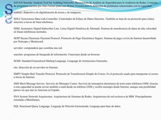  SATAN Security Analysis Tool for Auditing Networks. Herramienta de Análisis de Seguridad para la Auditoria de Redes. Conjunto
de programas escritos por Dan Farmer junto con Wietse Venema para la detección de problemas relacionados con la seguridad.
scanner: dispositivo de digitalización de textos y de imágenes.
SDLC Syncronous Data Link Controller. Controlador de Enlace de Datos Sincrono. También se trata de un protocolo para enlace
sincrono a traves de línea telefónica.
SDSL Symmetric Digital Subscriber Line. Línea Digital Simétrica de Abonado. Sistema de transferencia de datos de alta velocidad
en lineas telefónicas normales.
SEPP Secure Electronic Payment Protocol. Protocolo de Pago Electrónico Seguro. Sistema de pago a trvés de Internet desarrollado
por Netscape y Mastercard.
servidor: computadora que coordina una red.
searcher: programas de búsqueda de información. Funcionan desde un browser.
SGML Standard Generalized Markup Language. Lenguage de Anotaciones Generales.
site: dirección de un servidor en Internet.
SMPT Simple Mail Transfer Protocol. Protocolo de Transferencia Simple de Correo. Es el protocolo usado para transportar el correo
a través de Internet.
SMS Short Message Service. Servicio de Mensajes Cortos. Servicio de mensajería electrónica de texto entre teléfonos GSM. Gracias
a esta capacidad se puede enviar también e-mail desde un teléfono GSM y recibir mensajes desde Internet, aunque esta posibilidad
parece ser que aún no funciona en España.
SNA System Network Arquitecture. Arquitectura de Sistemas de Redes. Arquitectura de red exclusiva de IBM. Principalmente
orientada a Mainframes.
SQL Structured Query Language. Lenguaje de Petición Estructurada. Lenguaje para base de datos.
.
 