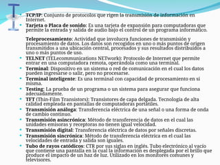  TCP/IP: Conjunto de protocolos que rigen la transmisión de información en
Internet.
 Tarjeta o Placa de sonido: Es una tarjeta de expansión para computadoras que
permite la entrada y salida de audio bajo el control de un programa informático.
Teleprocesamiento: Actividad que involucra funciones de transmisión y
procesamiento de datos. Los datos son recogidos en uno o más puntos de origen
transmitidos a una ubicación central, procesados y sus resultados distribuídos a
uno o más puntos de uso.
 TELNET (TELecommunications NETwork): Protocolo de Internet que permite
entrar en una computadora remota, operándola como una terminal.
 Terminal: Dispositivo en un sistema o red de comunicación en el cual los datos
pueden ingresarse o salir, pero no procesarse.
 Terminal inteligente: Es una terminal con capacidad de procesamiento en sí
misma.
 Testing: La prueba de un programa o un sistema para asegurar que funciona
adecuadamente.
 TFT (Thin-Film Transistors): Transistores de capa delgada. Tecnología de alta
calidad empleada en pantallas de computadoras portátiles.
 Transmisión análoga: Transferencia eléctrica de una señal o una forma de onda
de cambio continuo.
 Transmisión asincrónica: Método de transferencia de datos en el cual las
unidades emisoras y receptoras no tienen igual velocidad.
 Transmisión digital: Transferencia eléctrica de datos por señales discretas.
 Transmisión sincrónica: Método de transferencia eléctrica en el cual las
velocidades de entrada y salida son iguales.
 Tubo de rayos catódicos: CTR por sus siglas en inglés. Tubo electrónico al vacío
que contiene una pantalla en la cual la información es desplegada por el brillo que
produce el impacto de un haz de luz. Utilizado en los monitores comunes y
televisores.
 