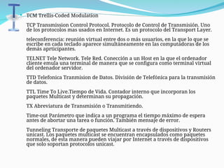  TCM Trellis-Coded Modulation
TCP Transmission Control Protocol. Protocolo de Control de Transmisión. Uno
de los protocolos mas usados en Internet. Es un protocolo del Transport Layer.
teleconferencia: reunión virtual entre dos o más usuarios, en la que lo que se
escribe en cada teclado aparece simultáneamente en las computadoras de los
demás aprticipantes.
TELNET Tele Network. Tele Red. Conección a un Host en la que el ordenador
cliente emula una terminal de manera que se configura como terminal virtual
del ordenador servidor.
TTD Telefonica Tranmision de Datos. División de Telefónica para la transmisión
de datos.
TTL Time To Live.Tiempo de Vida. Contador interno que incorporan los
paquetes Multicast y determinan su propagación.
TX Abreviatura de Transmisión o Transmitiendo.
Time-out Parámetro que indica a un programa el tiempo máximo de espera
antes de abortar una tarea o función. También mensaje de error.
Tunneling Transporte de paquetes Multicast a través de dispositivos y Routers
unicast. Los paquetes multicast se encuentran encapsulados como paquetes
normales, de esta manera pueden viajar por Internet a través de dispositivos
que solo soportan protocolos unicast.
 