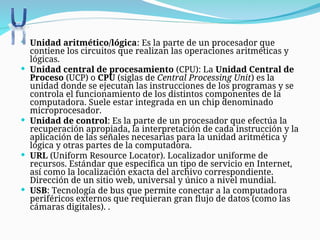  Unidad aritmético/lógica: Es la parte de un procesador que
contiene los circuitos que realizan las operaciones aritméticas y
lógicas.
 Unidad central de procesamiento (CPU): La Unidad Central de
Proceso (UCP) o CPU (siglas de Central Processing Unit) es la
unidad donde se ejecutan las instrucciones de los programas y se
controla el funcionamiento de los distintos componentes de la
computadora. Suele estar integrada en un chip denominado
microprocesador.
 Unidad de control: Es la parte de un procesador que efectúa la
recuperación apropiada, la interpretación de cada instrucción y la
aplicación de las señales necesarias para la unidad aritmética y
lógica y otras partes de la computadora.
 URL (Uniform Resource Locator). Localizador uniforme de
recursos. Estándar que especifica un tipo de servicio en Internet,
así como la localización exacta del archivo correspondiente.
Dirección de un sitio web, universal y único a nivel mundial.
 USB: Tecnología de bus que permite conectar a la computadora
periféricos externos que requieran gran flujo de datos (como las
cámaras digitales). .
 