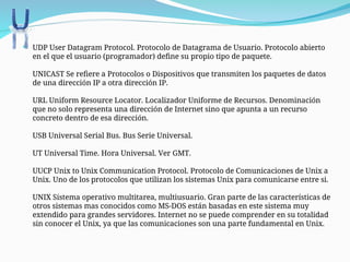  UDP User Datagram Protocol. Protocolo de Datagrama de Usuario. Protocolo abierto
en el que el usuario (programador) define su propio tipo de paquete.
UNICAST Se refiere a Protocolos o Dispositivos que transmiten los paquetes de datos
de una dirección IP a otra dirección IP.
URL Uniform Resource Locator. Localizador Uniforme de Recursos. Denominación
que no solo representa una dirección de Internet sino que apunta a un recurso
concreto dentro de esa dirección.
USB Universal Serial Bus. Bus Serie Universal.
UT Universal Time. Hora Universal. Ver GMT.
UUCP Unix to Unix Communication Protocol. Protocolo de Comunicaciones de Unix a
Unix. Uno de los protocolos que utilizan los sistemas Unix para comunicarse entre si.
UNIX Sistema operativo multitarea, multiusuario. Gran parte de las características de
otros sistemas mas conocidos como MS-DOS están basadas en este sistema muy
extendido para grandes servidores. Internet no se puede comprender en su totalidad
sin conocer el Unix, ya que las comunicaciones son una parte fundamental en Unix.
 