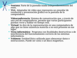  Ventana: Parte de la pantalla usada independientemente del
resto.
 VGA Adaptador de video que representa un estandar de
resolución y presentación gráfica en la pantalla de la
computadora.
Videoconferencia: Sistema de comunicación que, a través de
una red de computadoras, permite que varios participantes
puedan verse y hablar en tiempo real.
 Virtual: Se dice de la representación en una computadora de
algo que no tiene existencia materila o no está presente en ese
lugar.
 Virus informático: Programa con finalidades destructivas o de
interferencia del funcionamiento correcto de los sistemas
informáticos.
 Volúmen: Entidad física utilizada para almacenar datos e
instrucciones. Puede ser cinta o un disco magnético.
 