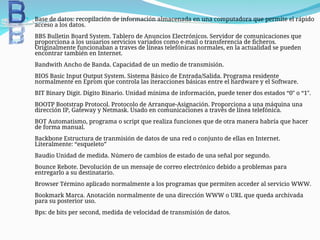  Base de datos: recopilación de información almacenada en una computadora que permite el rápido
acceso a los datos.
BBS Bulletin Board System. Tablero de Anuncios Electrónicos. Servidor de comunicaciones que
proporciona a los usuarios servicios variados como e-mail o transferencia de ficheros.
Originalmente funcionaban a traves de líneas telefónicas normales, en la actualidad se pueden
encontrar también en Internet.
Bandwith Ancho de Banda. Capacidad de un medio de transmisión.
BIOS Basic Input Output System. Sistema Básico de Entrada/Salida. Programa residente
normalmente en Eprom que controla las iteracciones básicas entre el hardware y el Software.
BIT Binary Digit. Dígito Binario. Unidad mínima de información, puede tener dos estados “0″ o “1″.
BOOTP Bootstrap Protocol. Protocolo de Arranque-Asignación. Proporciona a una máquina una
dirección IP, Gateway y Netmask. Usado en comunicaciones a través de línea telefónica.
BOT Automatismo, programa o script que realiza funciones que de otra manera habría que hacer
de forma manual.
Backbone Estructura de tranmisión de datos de una red o conjunto de ellas en Internet.
Literalmente: “esqueleto”
Baudio Unidad de medida. Número de cambios de estado de una señal por segundo.
Bounce Rebote. Devolución de un mensaje de correo electrónico debido a problemas para
entregarlo a su destinatario.
Browser Término aplicado normalmente a los programas que permiten acceder al servicio WWW.
Bookmark Marca. Anotación normalmente de una dirección WWW o URL que queda archivada
para su posterior uso.
Bps: de bits per second, medida de velocidad de transmisión de datos.
 
