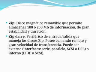  Zip: Disco magnético removible que permite
almacenar 100 ó 250 Mb de información, de gran
estabilidad y duración.
 Zip drive: Periférico de entrada/salida que
maneja los discos Zip. Posee comando remoto y
gran velocidad de transferencia. Puede ser
externo (interfaces: serie, paralelo, SCSI o USB) o
interno (EIDE o SCSI).
 