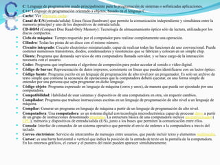  C: Lenguaje de programación usado principalmente para la programación de sistemas o sofisticadas aplicaciones.
 C++: Lenguaje de programación orientado a objetos, basado en el lenguaje C.
 Cache: Ver Memoria cache.
 Canal de E/S (entrada/salida): Línea física (hardware) que permite la comunicación independiente y simultánea entre la
memoria principal y uno de los dispositivos de entrada/salida.
 CD-ROM (Compact Disc Read-Only Memory): Tecnología de almacenamiento óptico sólo de lectura, utilizada por los
discos compactos.
 Ciclo de máquina: Tiempo requerido por el computador para realizar completamente una operación.
 Cilindro: Todas las pistas de un disco con el mismo número.
 Circuito integrado: Circuito electrónico miniaturizado, capaz de realizar todas las funciones de uno convencional. Puede
contener numerosos transistores, diodos, condensadores y resistencias que se fabrican y colocan en un simple chip.
 Cliente: Programa que demanda servicios de otra computadora llamada servidor, y se hace cargo de la interacción
necesaria con el usuario.
 Codec: Programa que implementa el algoritmo de compresión para poder acceder al sonido o video digital.
 Código de barras: Representación de datos impresos, consistente en líneas que pueden identificarse con un lector óptico.
 Código fuente: Programa escrito en un lenguaje de programación de alto nivel por un progamador. Es solo un archivo de
texto simple que contiene la secuencia de operaciones que la computadora deberá ejecutar, en una forma simple de
entender por una persona que sepa programar en dicho lenguaje.
 Código objeto: Programa expresado en lenguaje de máquina (ceros y unos), de manera que pueda ser ejecutado por una
computadora.
 Compatibilidad: Habilidad de usar sistemas y dispositivos de una computadora en otra, sin requerir cambios.
 Compilador: Programa que traduce instrucciones escritas en un lenguaje de programación de alto nivel a un lenguaje de
máquina.
 Compilar: Generar un programa en lenguaje de máquina a partir de un lenguaje de programación de alto nivel.
 Computadora: Una computadora es un sistema digital con tecnología microelectrónica capaz de procesar datos a partir
de un grupo de instrucciones denominado programa. La estructura básica de una computadora incluye microprocesador (
CPU), memoria y dispositivos de entrada/salida (E/S), junto a los buses que permiten la comunicación entre ellos.
 Consola: Interfaz de comandos de un sistema operativo que permite el envío de ordenes a la computadora a través del
teclado.
 Correo electrónico: Servicio de intercambio de mensajes entre usuarios, que puede incluir texto y elementos multimedia.
 Cursor: es una barra horizontal o vertical que indica la posición de la entrada de texto en la pantalla de la computadora.
En los entornos gráficos, el cursor y el puntero del ratón pueden aparecer simultáneamente.
 