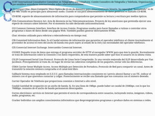  CCIIT International Consultative Committee on Telegraphy and Telephony. Comite Consultivo de Telegrafía y Telefonîa. Organización
que establece estandares internacionales sobre telecomunicaciones.
CD Compact Disc. Disco Compacto. Disco Optico de 12 cm de diámetro para almacenamiento binario. Su capacidad “formateado” es de
660 Mb. Usado en principio para almacenar audio. Cuando se usa para almacenamiento de datos genéricos es llamado CD-ROM.
CD-ROM: soporte de almacenamiento de información para computadoras que permite su lectura y escritura por medios ópticos.
CDA Comunications Decency Act. Acta de decencia en las Telecomunicaciones. Proyecto de ley americano que pretendía ejercer una
especie de censura sobre Internet. Por el momento ha sido declarado anticonstitucional.
CGI Common Gateway Interface. Interface de Acceso Común. Programas usados para hacer llamadas a rutinas o controlar otros
programas o bases de datos desde una página Web. También pueden generar directamente HTML.
Chat: término utilizado para referirse a teleconferencia en tiempo real.
CIR Commited Information Rate. Es el Caudal mínimo de información que garantiza el operador telefónico al cliente (normalmente el
proveedor de acceso) el resto del ancho de banda esta pues sujeto al estado de la red y las necesidades del operador telefónico.
CIX Comercial Internet Exchange. Intercambio Comercial Internet.
COOKIE Pequeño trozo de datos que entrega el programa servidor de HTTP al navegador WWW para que éste lo guarde. Normalmente
se trata de información sobre la conexión o los datos requeridos, de esta manera puede saber qué hizo el usuario en la última visita.
CSLIP Compressed Serial Line Protocol. Protocolo de Línea Serie Comprimido. Es una versión mejorada del SLIP desarrollada por Van
Jacobson. Principalmente se trata de, en lugar de enviar las cabeceras completas de los paquetes, enviar sólo las diferencias.
CSMA Carrier Sense Multiple Access. Acceso Múltiple por Detección de Portadora. Protocolo de Red para compartir un canal. Antes de
transmitir la estación emisora comprueba si el canal está libre.
Callback Sistema muy empleado en E.E.U.U. para llamadas internacionales consistente en ( previo abono) llamar a un Tlf., indicar el
número con el que queremos contactar y colgar. Posteriormente se recibe una llamada que nos comunica con el número deseado.
Carrier Operador de Telefonía que proporciona conexion a Internet a alto nivel.
Caudal Cantidad de ocupación en un ancho de banda. Ej. En una línea de 1Mbps. puede haber un caudal de 256Kbps. con lo que los
768Kbps. restantes de el ancho de banda permanecen desocupados.
Correo electrónico: servicio en Internet que permite el envío de correspondencia entre usuarios, incluyendo textos, imágenes, videos,
audio, programas, etc.
Cracker Individuo con amplios conocimientos informáticos que desprotege/piratea programas o produce daños en sistemas o redes.
 