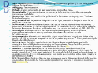  Dato: Representación de un hecho o idea que puede ser manipulado y al cual se le puede
asignar un significado.
 Debugging: Ver Depuración.
 Default: Ajustes por defecto. Lo que pasará si no se modifica nada.
 Demodulación: Proceso consistente en recuperar información contenida en una onda
transmisora modulada.
 Depuración: Detección, localización y eliminación de errores en un programa. También
llamado debugging.
 Diagrama de flujo: Representación gráfica de los tipos y secuencia de operaciones de un
programa o proceso.
 Dirección IP: Número que identifica cada una de las computadoras que se encuentran
conectadas a Internet. Es única a nivel mundial. En su versión IPv4 (la más común todavía),
la forman 4 conjuntos de números binarios, o su representación decimal (ej. 212.15.82.22)
 Disco rígido: Medio secundario de almacenamiento compuesto por varios discos
superpuestos, con cabezas lecto-grabadoras, alojado en una unidad cerrada
herméticamente.
 Disco magnético: Plato circular extendido, cuyas superficies son magnéticas. Sobre ellas
pueden escribirse datos por magnetización de pequeños segmentos. El disco puede ser rígido
(hard) o flexible (floppy).
 Diskette: Disco delgado y manipulable que dispone de dos superficies de grabación
magnética. Sus variables más comunes son los floppy disks o discos flexibles, aunque
también existen otros de mayor capacidad como los discos Zip.
 Dominio: El nombre de dominio es un identificador único a través de la cual las
computadoras se vinculan a Internet (por ej. para identificar sitios web y direcciones de
correo electrónico). El sistema es jerárquico permitiendo la definición de subdominios de un
dominio existente. A veces coloquialmente ( y de modo incorrecto) se utiliza para referirse a
las "direcciones Web")
 DNS (Domain Name System): Sistema que almacena y asocia diferentes tipos de información
con nombres de dominio. Su función más importante es traducir el nombre de dominio a
una dirección IP.
 