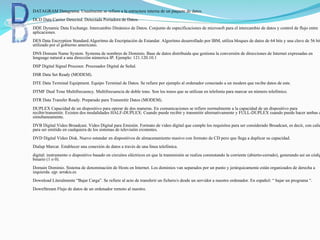  DATAGRAM Datagrama. Usualmente se refiere a la estructura interna de un paquete de datos.
DCD Data Carrier Detected. Detectada Portadora de Datos.
DDE Dynamic Data Exchange. Intercambio Dinámico de Datos. Conjunto de especificaciones de microsoft para el intercambio de datos y control de flujo entre
aplicaciones.
DES Data Encryption Standard.Algoritmo de Encriptación de Estandar. Algoritmo desarrollado por IBM, utiliza bloques de datos de 64 bits y una clave de 56 bit
utilizado por el gobierno americano.
DNS Domain Name System. Systema de nombres de Dominio. Base de datos distribuida que gestiona la conversión de direcciones de Internet expresadas en
lenguage natural a una dirección númerica IP. Ejemplo: 121.120.10.1
DSP Digital Signal Procesor. Procesador Digital de Señal.
DSR Data Set Ready (MODEM).
DTE Data Terminal Equipment. Equipo Terminal de Datos. Se refiere por ejemplo al ordenador conectado a un modem que recibe datos de este.
DTMF Dual Tone Multifrecuency. Multifrecuencia de doble tono. Son los tonos que se utilizan en telefonía para marcar un número telefónico.
DTR Data Transfer Ready. Preparado para Transmitir Datos (MODEM).
DUPLEX Capacidad de un dispositivo para operar de dos maneras. En comunicaciones se refiere normalmente a la capacidad de un dispositivo para
recibir/transmitir. Existen dos modalidades HALF-DUPLEX: Cuando puede recibir y transmitir alternativamente y FULL-DUPLEX cuando puede hacer ambas c
simultaneamente.
DVB Digital Video Broadcast. Video Digital para Emisión. Formato de video digital que cumple los requisitos para ser considerado Broadcast, es decir, con calid
para ser emitido en cualquiera de los sistemas de televisión existentes.
DVD Digital Video Disk. Nuevo estandar en dispositivos de almacenamiento masivo con formato de CD pero que llega a duplicar su capacidad.
Dialup Marcar. Establecer una conexión de datos a través de una línea telefónica.
digital: instrumento o dispositivo basado en circuitos eléctricos en que la transmisión se realiza conmutando la corriente (abierto-cerrado), generando así un códig
binario (1 o 0).
Domain Dominio. Sistema de denominación de Hosts en Internet. Los dominios van separados por un punto y jerárquicamente están organizados de derecha a
izquierda. ejp: arrakis.es
Download Literalmente “Bajar Carga”. Se refiere al acto de transferir un fichero/s desde un servidor a nuestro ordenador. En español: “ bajar un programa “.
DownStream Flujo de datos de un ordenador remoto al nuestro.
 