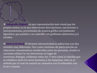  Infografía Digital: es una representación más visual que los
propios textos, en la que intervienen descripciones, narraciones o
interpretaciones, presentadas de manera gráfica normalmente
figurativa, que pueden o no coincidir con grafismos abstractos y/o
sonidos.

 Interactividad: El término interactividad se utiliza hoy con dos
sentidos muy diferentes. Uno como sinónimo de participación en
relaciones comunicativas establecidas entre las personas, donde es
corriente utilizar la voz interactuar en lugar de
conversar, dialogar, colaborar, votar, etc. Y otro como la relación que
se establece entre los seres humanos y las máquinas, esto es, el
método por el cual un usuario se comunica con el ordenador, sea
local o remoto.
 