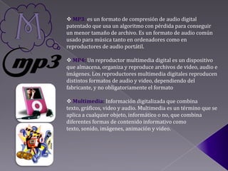  MP3: es un formato de compresión de audio digital
patentado que usa un algoritmo con pérdida para conseguir
un menor tamaño de archivo. Es un formato de audio común
usado para música tanto en ordenadores como en
reproductores de audio portátil.

 MP4: Un reproductor multimedia digital es un dispositivo
que almacena, organiza y reproduce archivos de video, audio e
imágenes. Los reproductores multimedia digitales reproducen
distintos formatos de audio y video, dependiendo del
fabricante, y no obligatoriamente el formato

 Multimedia: Información digitalizada que combina
texto, gráficos, video y audio. Multimedia es un término que se
aplica a cualquier objeto, informático o no, que combina
diferentes formas de contenido informativo como
texto, sonido, imágenes, animación y video.
 