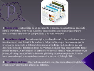  Página web: es el nombre de un documento o información electrónica adaptada
para la World Wide Web y que puede ser accedida mediante un navegador para
mostrarse en un monitor de computadora o dispositivo móvil.

 Periodismo digital: Periodismo digital, también llamado ciberperiodismo, es un
término nuevo para describir la tendencia del periodismo que tiene como espacio
principal de desarrollo al Internet. Esta nueva área del periodismo tiene que ver
directamente con el desarrollo de las nuevas tecnologías y muy especialmente desde
finales del siglo XX. Los medios de comunicación social como la radio, la televisión, la
prensa, el cine y otros, con sus diferentes géneros y modos de expresión, han ido
incursionando en el nuevo medio de comunicación social del siglo XXI.

 Periodismo en línea: El periodismo en línea se define como el reporte de hechos
producidos y distribuidos a través de Internet.
 
