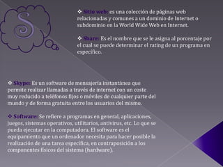  Sitio web: es una colección de páginas web
                               relacionadas y comunes a un dominio de Internet o
                               subdominio en la World Wide Web en Internet.

                                Share: Es el nombre que se le asigna al porcentaje por
                               el cual se puede determinar el rating de un programa en
                               específico.




 Skype: Es un software de mensajería instantánea que
permite realizar llamadas a través de internet con un coste
muy reducido a teléfonos fijos o móviles de cualquier parte del
mundo y de forma gratuita entre los usuarios del mismo.

 Software: Se refiere a programas en general, aplicaciones,
juegos, sistemas operativos, utilitarios, antivirus, etc. Lo que se
pueda ejecutar en la computadora. El software es el
equipamiento que un ordenador necesita para hacer posible la
realización de una tarea específica, en contraposición a los
componentes físicos del sistema (hardware).
 