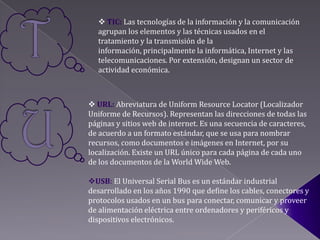  TIC: Las tecnologías de la información y la comunicación
  agrupan los elementos y las técnicas usados en el
  tratamiento y la transmisión de la
  información, principalmente la informática, Internet y las
  telecomunicaciones. Por extensión, designan un sector de
  actividad económica.



 URL: Abreviatura de Uniform Resource Locator (Localizador
Uniforme de Recursos). Representan las direcciones de todas las
páginas y sitios web de internet. Es una secuencia de caracteres,
de acuerdo a un formato estándar, que se usa para nombrar
recursos, como documentos e imágenes en Internet, por su
localización. Existe un URL único para cada página de cada uno
de los documentos de la World Wide Web.

USB: El Universal Serial Bus es un estándar industrial
desarrollado en los años 1990 que define los cables, conectores y
protocolos usados en un bus para conectar, comunicar y proveer
de alimentación eléctrica entre ordenadores y periféricos y
dispositivos electrónicos.
 