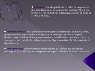  Videocast: Son el equivalente en video de los podcasts
                           de audio. Llegan a tu pc igual que los podcasts. Ahora, con
                           iTunes y el nuevo iPod con video, puedes verlos en tu pc, en
                           el iPod o en móvil.




 Videoconferencia: es la comunicación simultánea bidireccional de audio y vídeo,
permitiendo mantener reuniones con grupos de personas situadas en lugares
alejados entre sí. Adicionalmente, pueden ofrecerse facilidades telemáticas o de otro
tipo como el intercambio de gráficos, imágenes fijas, transmisión de ficheros desde el
ordenador, etc.

 Video podcasts: archivos multimedia presentes en Internet que pueden ser
descargados y visualizados en los reproductores portátiles de MP3 o en la televisión
 