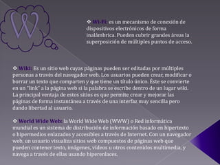  Wi-Fi: es un mecanismo de conexión de
                                dispositivos electrónicos de forma
                                inalámbrica. Pueden cubrir grandes áreas la
                                superposición de múltiples puntos de acceso.



 Wiki: Es un sitio web cuyas páginas pueden ser editadas por múltiples
personas a través del navegador web. Los usuarios pueden crear, modificar o
borrar un texto que comparten y que tiene un título único. Éste se convierte
en un “link” a la página web si la palabra se escribe dentro de un lugar wiki.
La principal ventaja de estos sitios es que permite crear y mejorar las
páginas de forma instantánea a través de una interfaz muy sencilla pero
dando libertad al usuario.

 World Wide Web: la World Wide Web (WWW) o Red informática
mundial es un sistema de distribución de información basado en hipertexto
o hipermedios enlazados y accesibles a través de Internet. Con un navegador
web, un usuario visualiza sitios web compuestos de páginas web que
pueden contener texto, imágenes, vídeos u otros contenidos multimedia, y
navega a través de ellas usando hiperenlaces.
 