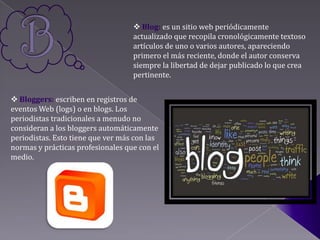  Blog: es un sitio web periódicamente
                                   actualizado que recopila cronológicamente textoso
                                   artículos de uno o varios autores, apareciendo
                                   primero el más reciente, donde el autor conserva
                                   siempre la libertad de dejar publicado lo que crea
                                   pertinente.


 Bloggers: escriben en registros de
eventos Web (logs) o en blogs. Los
periodistas tradicionales a menudo no
consideran a los bloggers automáticamente
periodistas. Esto tiene que ver más con las
normas y prácticas profesionales que con el
medio.
 