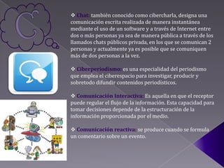  Chat: también conocido como cibercharla, designa una
comunicación escrita realizada de manera instantánea
mediante el uso de un software y a través de Internet entre
dos o más personas ya sea de manera pública a través de los
llamados chats públicos privada, en los que se comunican 2
personas y actualmente ya es posible que se comuniquen
más de dos personas a la vez.

 Ciberperiodismo: es una especialidad del periodismo
que emplea el ciberespacio para investigar, producir y
sobretodo difundir contenidos periodísticos.

 Comunicación Interactiva: Es aquella en que el receptor
puede regular el flujo de la información. Esta capacidad para
tomar decisiones depende de la estructuración de la
información proporcionada por el medio.

 Comunicación reactiva: se produce cuando se formula
un comentario sobre un evento.
 