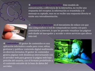  Comunicación no interactiva: Este modelo de
                         comunicación, a diferencia de la interactiva, no recibe una
                         respuesta del receptor, la información es trasmitida y el
                         mensaje es captado, mas no se recibe una respuesta directa ni
                         existe una retroalimentación.


                          Conexión a Internet: es el mecanismo de enlace con que
                         una computadora o red de computadoras cuenta con para
                         conectarse a Internet, lo que les permite visualizar las páginas
                         web desde un navegador y acceder a otros servicios que ofrece
                         esta red.


 Contenidos: El gestor de contenidos es una
aplicación informática usada para crear, editar,
gestionar y publicar contenido digital multimedia
en diversos formatos. El gestor de contenidos
genera páginas web dinámicas interactuando con
el servidor web para generar la página web bajo
petición del usuario, con el formato predefinido y
el contenido extraído de la base de datos del
servidor.
 