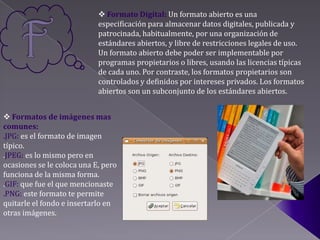  Formato Digital: Un formato abierto es una
                            especificación para almacenar datos digitales, publicada y
                            patrocinada, habitualmente, por una organización de
                            estándares abiertos, y libre de restricciones legales de uso.
                            Un formato abierto debe poder ser implementable por
                            programas propietarios o libres, usando las licencias típicas
                            de cada uno. Por contraste, los formatos propietarios son
                            controlados y definidos por intereses privados. Los formatos
                            abiertos son un subconjunto de los estándares abiertos.


 Formatos de imágenes mas
comunes:
.JPG: es el formato de imagen
típico.
.JPEG: es lo mismo pero en
ocasiones se le coloca una E, pero
funciona de la misma forma.
.GIF: que fue el que mencionaste
.PNG: este formato te permite
quitarle el fondo e insertarlo en
otras imágenes.
 