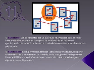  Hipertexto: Son documentos con un sistema de navegación basada en los
links entre ellas. Se trata, en la mayoría de los casos, de un texto en el
que, haciendo clic sobre él, te lleva a otro sitio de información, normalmente una
página web.

 Hiperenlace: Los hiperenlaces, también llamados hipervínculos, son parte
fundamental de la arquitectura de la World Wide Web, pero el concepto no se
limita al HTMLo a la Web. Casi cualquier medio electrónico puede emplear
alguna forma de hiperenlace.
 