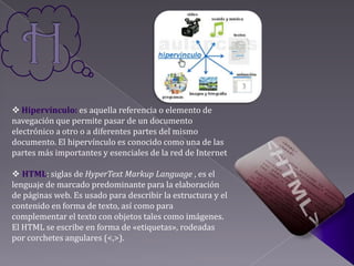  Hipervínculo: es aquella referencia o elemento de
navegación que permite pasar de un documento
electrónico a otro o a diferentes partes del mismo
documento. El hipervínculo es conocido como una de las
partes más importantes y esenciales de la red de Internet

 HTML: siglas de HyperText Markup Language , es el
lenguaje de marcado predominante para la elaboración
de páginas web. Es usado para describir la estructura y el
contenido en forma de texto, así como para
complementar el texto con objetos tales como imágenes.
El HTML se escribe en forma de «etiquetas», rodeadas
por corchetes angulares (<,>).
 