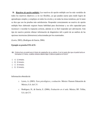 D. Reactivos de opción múltiple: Los reactivos de opción múltiple son los más versátiles de
todos los reactivos objetivos y a la vez flexibles, ya que pueden usarse para medir logros de
aprendizajes simples y complejos en todos los niveles y en todas las áreas temáticas, por lo tanto
se dice que son las pruebas más satisfactorias. Responder correctamente un reactivo de opción
múltiple bien elaborado requiere buena habilidad para discriminar y no sólo capacidad para
reconocer o recordar la respuesta correcta, además no es fácil responder por adivinación. Este
tipo de reactivo permite obtener información de diagnóstico útil a partir de un análisis de las
opciones incorrectas (distractores) seleccionadas por los examinados.
(Lewis, 2003), (Rodríguez & García, 2006)
Ejemplo en prueba ENLACE:
Información obtenida de:
o Lewis, A. (2003). Tests psicológicos y evaluación. México: Pearson Educación de
México, S.A. de C.V.
o Rodríguez, H., & García, E. (2006). Evaluación en el aula. México, DF: Trillas,
S.A. de C.V.
 