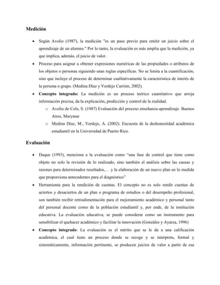 Medición
 Según Avolio (1987), la medición "es un paso previo para emitir un juicio sobre el
aprendizaje de un alumno." Por lo tanto, la evaluación es más amplia que la medición, ya
que implica, además, el juicio de valor.
 Proceso para asignar u obtener expresiones numéricas de las propiedades o atributos de
los objetos o personas siguiendo unas reglas específicas. No se limita a la cuantificación,
sino que incluye el proceso de determinar cualitativamente la característica de interés de
la persona o grupo. (Medina Díaz y Verdejo Carrión, 2002).
 Concepto integrado: La medición es un proceso teórico cuantitativo que arroja
información precisa, da la explicación, predicción y control de la realidad.
o Avolio de Cols, S. (1987) Evaluación del proceso enseñanza-aprendizaje. Buenos
Aires, Marymar
o Medina Díaz, M., Verdejo, A. (2002). Encuesta de la deshonestidad académica
estudiantil en la Universidad de Puerto Rico.
Evaluación
 Duque (1993), menciona a la evaluación como “una fase de control que tiene como
objeto no solo la revisión de lo realizado, sino también el análisis sobre las causas y
razones para determinados resultados,… y la elaboración de un nuevo plan en la medida
que proporciona antecedentes para el diagnóstico”
 Herramienta para la rendición de cuentas. El concepto no es solo rendir cuentas de
aciertos y desaciertos de un plan o programa de estudios o del desempeño profesional,
son también recibir retroalimentación para el mejoramiento académico y personal tanto
del personal docente como de la población estudiantil y, por ende, de la institución
educativa. La evaluación educativa, se puede considerar como un instrumento para
sensibilizar el quehacer académico y facilitar la innovación (Gonzáles y Ayarza, 1996)
 Concepto integrado: La evaluación es el mérito que se le da a una calificación
académica, el cual tiene un proceso donde se recoge y se interpreta, formal y
sistemáticamente, información pertinente, se producen juicios de valor a partir de esa
 