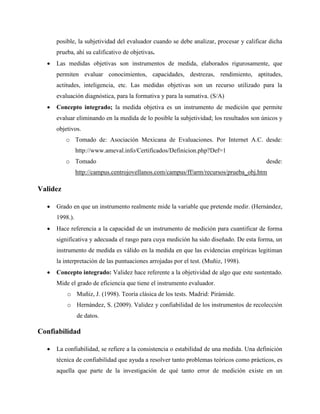 posible, la subjetividad del evaluador cuando se debe analizar, procesar y calificar dicha
prueba, ahí su calificativo de objetivas.
 Las medidas objetivas son instrumentos de medida, elaborados rigurosamente, que
permiten evaluar conocimientos, capacidades, destrezas, rendimiento, aptitudes,
actitudes, inteligencia, etc. Las medidas objetivas son un recurso utilizado para la
evaluación diagnóstica, para la formativa y para la sumativa. (S/A)
 Concepto integrado; la medida objetiva es un instrumento de medición que permite
evaluar eliminando en la medida de lo posible la subjetividad; los resultados son únicos y
objetivos.
o Tomado de: Asociación Mexicana de Evaluaciones. Por Internet A.C. desde:
http://www.ameval.info/Certificados/Definicion.php?Def=1
o Tomado desde:
http://campus.centrojovellanos.com/campus/ff/arm/recursos/prueba_obj.htm
Validez
 Grado en que un instrumento realmente mide la variable que pretende medir. (Hernández,
1998.).
 Hace referencia a la capacidad de un instrumento de medición para cuantificar de forma
significativa y adecuada el rasgo para cuya medición ha sido diseñado. De esta forma, un
instrumento de medida es válido en la medida en que las evidencias empíricas legitiman
la interpretación de las puntuaciones arrojadas por el test. (Muñiz, 1998).
 Concepto integrado: Validez hace referente a la objetividad de algo que este sustentado.
Mide el grado de eficiencia que tiene el instrumento evaluador.
o Muñiz, J. (1998). Teoría clásica de los tests. Madrid: Pirámide.
o Hernández, S. (2009). Validez y confiabilidad de los instrumentos de recolección
de datos.
Confiabilidad
 La confiabilidad, se refiere a la consistencia o estabilidad de una medida. Una definición
técnica de confiabilidad que ayuda a resolver tanto problemas teóricos como prácticos, es
aquella que parte de la investigación de qué tanto error de medición existe en un
 