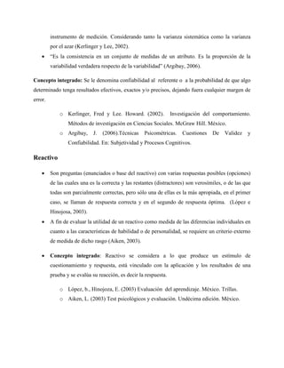 instrumento de medición. Considerando tanto la varianza sistemática como la varianza
por el azar (Kerlinger y Lee, 2002).
 “Es la consistencia en un conjunto de medidas de un atributo. Es la proporción de la
variabilidad verdadera respecto de la variabilidad” (Argibay, 2006).
Concepto integrado: Se le denomina confiabilidad al referente o a la probabilidad de que algo
determinado tenga resultados efectivos, exactos y/o precisos, dejando fuera cualquier margen de
error.
o Kerlinger, Fred y Lee. Howard. (2002). Investigación del comportamiento.
Métodos de investigación en Ciencias Sociales. McGraw Hill. México.
o Argibay, J. (2006).Técnicas Psicométricas. Cuestiones De Validez y
Confiabilidad. En: Subjetividad y Procesos Cognitivos.
Reactivo
 Son preguntas (enunciados o base del reactivo) con varias respuestas posibles (opciones)
de las cuales una es la correcta y las restantes (distractores) son verosímiles, o de las que
todas son parcialmente correctas, pero sólo una de ellas es la más apropiada, en el primer
caso, se llaman de respuesta correcta y en el segundo de respuesta óptima. (López e
Hinojosa, 2003).
 A fin de evaluar la utilidad de un reactivo como medida de las diferencias individuales en
cuanto a las características de habilidad o de personalidad, se requiere un criterio externo
de medida de dicho rasgo (Aiken, 2003).
 Concepto integrado: Reactivo se considera a lo que produce un estímulo de
cuestionamiento y respuesta, está vinculado con la aplicación y los resultados de una
prueba y se evalúa su reacción, es decir la respuesta.
o López, b., Hinojoza, E. (2003) Evaluación del aprendizaje. México. Trillas.
o Aiken, L. (2003) Test psicológicos y evaluación. Undécima edición. México.
 