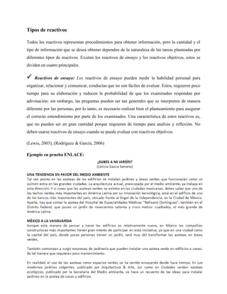 Tipos de reactivos
Todos los reactivos representan procedimientos para obtener información, pero la cantidad y el
tipo de información que se desea obtener dependen de la naturaleza de las tareas planteadas por
diferentes tipos de reactivos. Existen los reactivos de ensayo y los reactivos objetivos, estos se
dividen en cuatro principales.
 Reactivos de ensayo: Los reactivos de ensayo pueden medir la habilidad personal para
organizar, relacionar y comunicar, conductas que no son fáciles de evaluar. Estos, requieren poco
tiempo para su elaboración y reducen la probabilidad de que los examinados respondan por
adivinación; sin embargo, las preguntas pueden ser tan generales que se interpreten de manera
diferente por las personas, por lo tanto, es necesario realizar bien el planteamiento para asegurar
el correcto entendimiento por parte de los examinados. Una característica de estos reactivos es,
que no pueden ser en gran cantidad porque requieren de tiempo para análisis y reflexión. No
deben usarse reactivos de ensayo cuando se puede evaluar con reactivos objetivos.
(Lewis, 2003), (Rodríguez & García, 2006)
Ejemplo en prueba ENLACE:
 